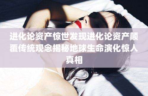进化论资产惊世发现进化论资产颠覆传统观念揭秘地球生命演化惊人真相