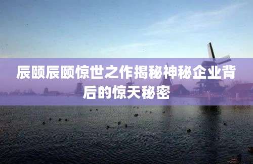 辰颐辰颐惊世之作揭秘神秘企业背后的惊天秘密