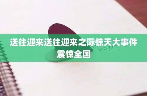 送往迎来送往迎来之际惊天大事件震惊全国