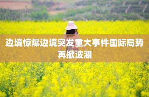 边境惊爆边境突发重大事件国际局势再掀波澜