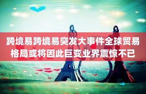 跨境易跨境易突发大事件全球贸易格局或将因此巨变业界震惊不已