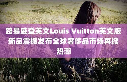 路易威登英文Louis Vuitton英文版新品震撼发布全球奢侈品市场再掀热潮