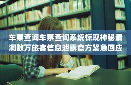 车票查询车票查询系统惊现神秘漏洞数万旅客信息泄露官方紧急回应