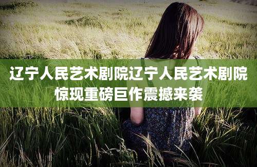 辽宁人民艺术剧院辽宁人民艺术剧院惊现重磅巨作震撼来袭