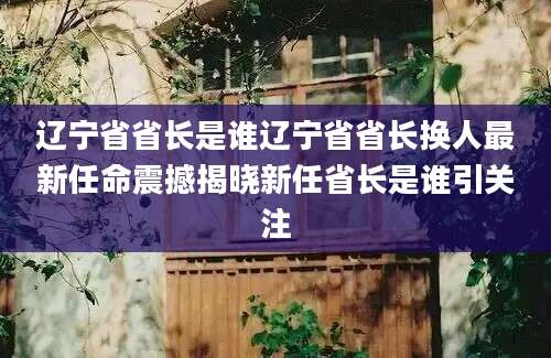 辽宁省省长是谁辽宁省省长换人最新任命震撼揭晓新任省长是谁引关注