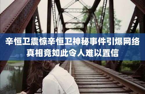 辛恒卫震惊辛恒卫神秘事件引爆网络真相竟如此令人难以置信
