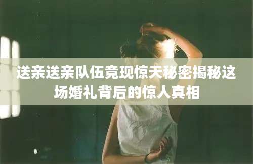 送亲送亲队伍竟现惊天秘密揭秘这场婚礼背后的惊人真相