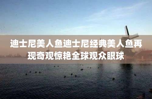 迪士尼美人鱼迪士尼经典美人鱼再现奇观惊艳全球观众眼球