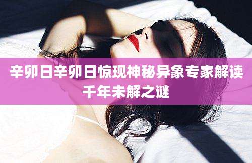 辛卯日辛卯日惊现神秘异象专家解读千年未解之谜