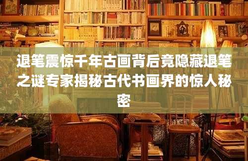 退笔震惊千年古画背后竟隐藏退笔之谜专家揭秘古代书画界的惊人秘密