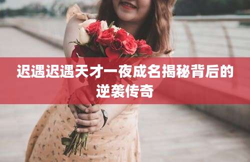 迟遇迟遇天才一夜成名揭秘背后的逆袭传奇