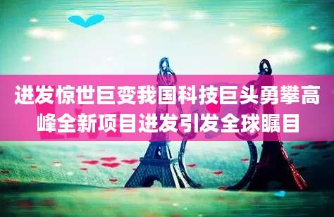 进发惊世巨变我国科技巨头勇攀高峰全新项目进发引发全球瞩目