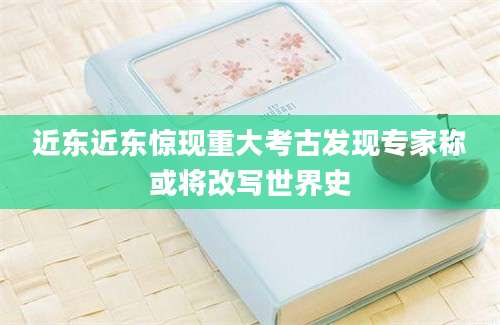 近东近东惊现重大考古发现专家称或将改写世界史