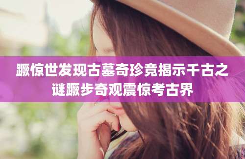 蹶惊世发现古墓奇珍竟揭示千古之谜蹶步奇观震惊考古界