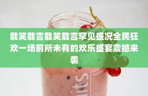 载笑载言载笑载言罕见盛况全民狂欢一场前所未有的欢乐盛宴震撼来袭