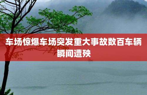 车场惊爆车场突发重大事故数百车辆瞬间遭殃