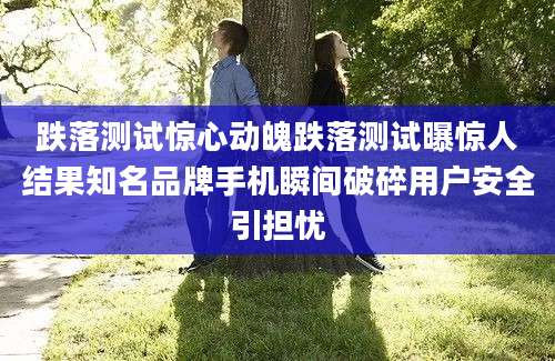 跌落测试惊心动魄跌落测试曝惊人结果知名品牌手机瞬间破碎用户安全引担忧