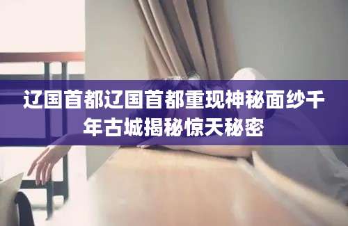 辽国首都辽国首都重现神秘面纱千年古城揭秘惊天秘密