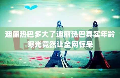 迪丽热巴多大了迪丽热巴真实年龄曝光竟然让全网惊呆