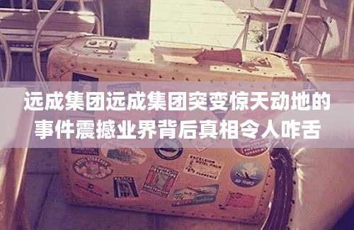 远成集团远成集团突变惊天动地的事件震撼业界背后真相令人咋舌