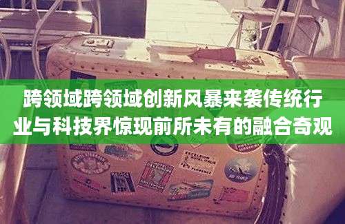 跨领域跨领域创新风暴来袭传统行业与科技界惊现前所未有的融合奇观