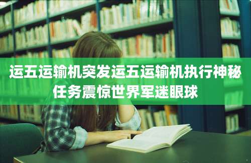 运五运输机突发运五运输机执行神秘任务震惊世界军迷眼球