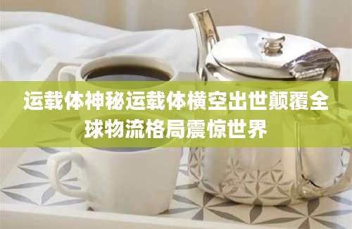 运载体神秘运载体横空出世颠覆全球物流格局震惊世界