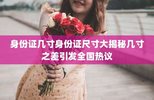 身份证几寸身份证尺寸大揭秘几寸之差引发全国热议