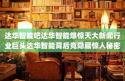 达华智能吧达华智能爆惊天大新闻行业巨头达华智能背后竟隐藏惊人秘密