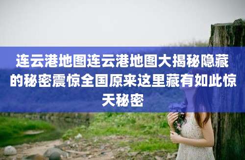 连云港地图连云港地图大揭秘隐藏的秘密震惊全国原来这里藏有如此惊天秘密