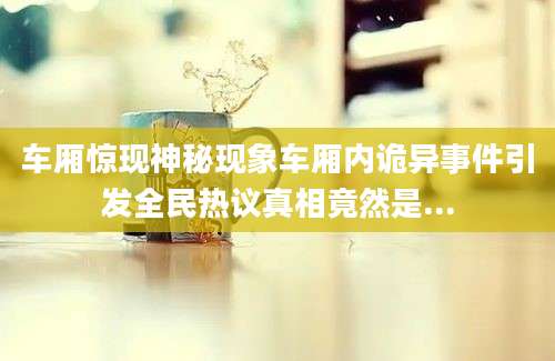 车厢惊现神秘现象车厢内诡异事件引发全民热议真相竟然是...