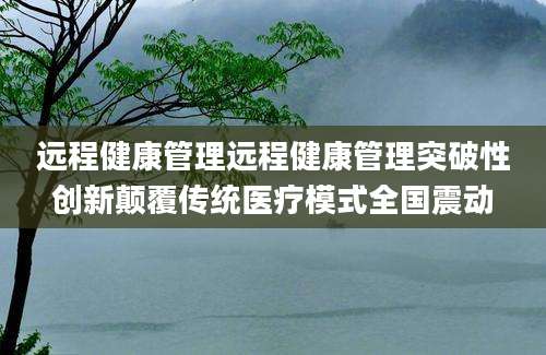 远程健康管理远程健康管理突破性创新颠覆传统医疗模式全国震动