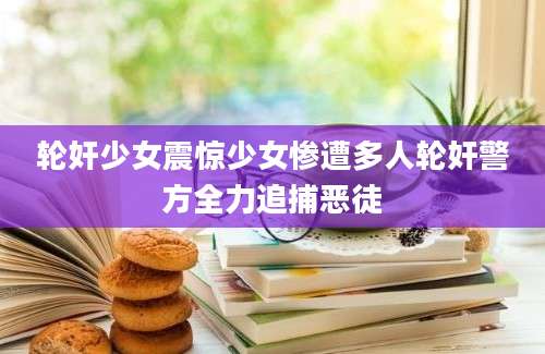 轮奸少女震惊少女惨遭多人轮奸警方全力追捕恶徒
