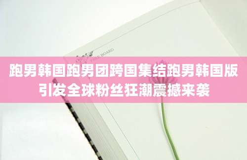 跑男韩国跑男团跨国集结跑男韩国版引发全球粉丝狂潮震撼来袭