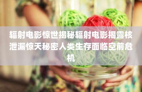 辐射电影惊世揭秘辐射电影揭露核泄漏惊天秘密人类生存面临空前危机