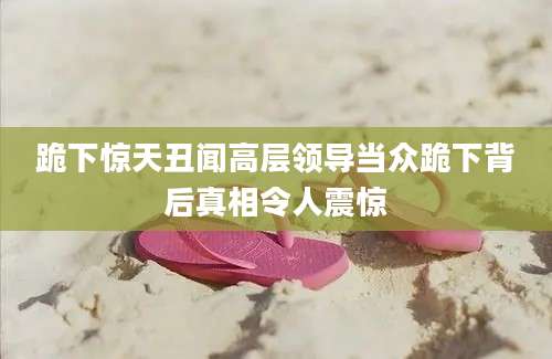 跪下惊天丑闻高层领导当众跪下背后真相令人震惊