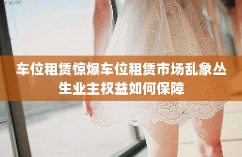车位租赁惊爆车位租赁市场乱象丛生业主权益如何保障