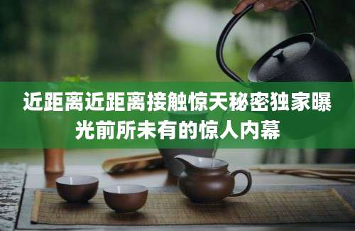 近距离近距离接触惊天秘密独家曝光前所未有的惊人内幕