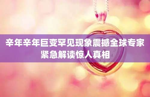 辛年辛年巨变罕见现象震撼全球专家紧急解读惊人真相