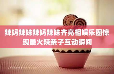 辣妈辣妹辣妈辣妹齐亮相娱乐圈惊现最火辣亲子互动瞬间