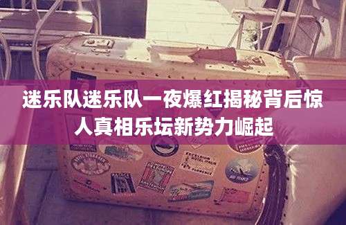 迷乐队迷乐队一夜爆红揭秘背后惊人真相乐坛新势力崛起
