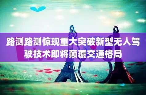 路测路测惊现重大突破新型无人驾驶技术即将颠覆交通格局