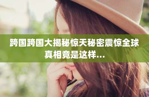 跨国跨国大揭秘惊天秘密震惊全球真相竟是这样...