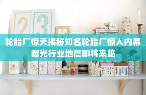 轮胎厂惊天揭秘知名轮胎厂惊人内幕曝光行业地震即将来临