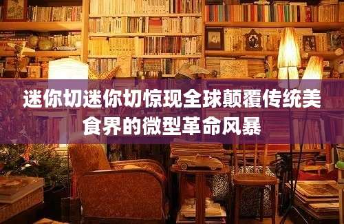 迷你切迷你切惊现全球颠覆传统美食界的微型革命风暴