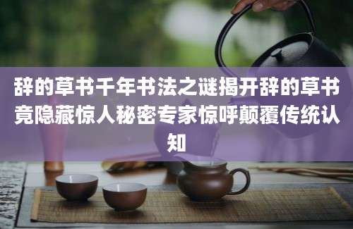 辞的草书千年书法之谜揭开辞的草书竟隐藏惊人秘密专家惊呼颠覆传统认知