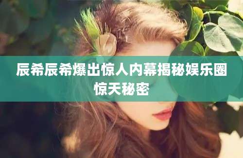 辰希辰希爆出惊人内幕揭秘娱乐圈惊天秘密