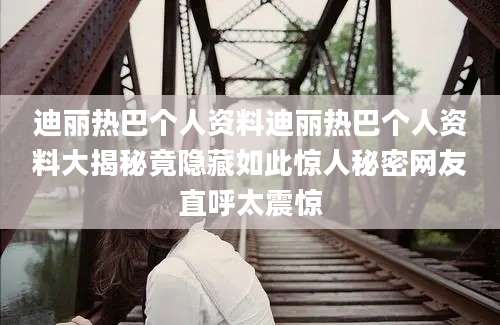 迪丽热巴个人资料迪丽热巴个人资料大揭秘竟隐藏如此惊人秘密网友直呼太震惊