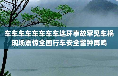 车车车车车车车车连环事故罕见车祸现场震惊全国行车安全警钟再鸣