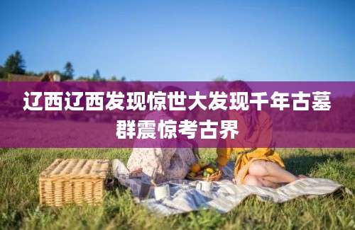 辽西辽西发现惊世大发现千年古墓群震惊考古界